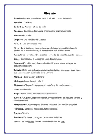 Glosario
Mangle.- planta arbórea de las zonas tropicales con raíces aéreas
Tenerías.- Curtiduría
Curtimbre.- Acción o efecto de curtir
Aderezar.- Componer, hermosea, ondimentar o sazonar alimento
Yangtse.- es un rio
Gogol.- es una cantidad de 12 ceros
Kuru.- Es una enfermedad viral
Nirva.- En el budismo, bienaventuranza o felicidad plena obtenida por la
pérdida de la individualidad y la incorporación a la esencia divina
Funiculares.- cuya tracción se realiza por medio de un cable, cuerda o cadena
Símil.- Comparación o semejanza entre dos elementos
Constelación.- Conjunto de estrellas identificable a simple vista por su
peculiar disposición:
Galaxia.- Cada una de las agrupaciones de estrellas, nebulosas, polvo y gas
que se encuentran esparcidas por el universo
Alaridos.- Grito fuerte y lastimero:
Ululatos.- clamor, lamento ,alarido
Chubasco.- Chaparrón, aguacero acompañado de mucho viento.
Lívida.- Amoratado:
Mugía.- Emitir su voz característica la res vacuna:
Tucuso.- Chupaflor, especie de colibrí, ave paseriforme de pequeño tamaño y
plumaje brillante.
Perspicacia.- Capacidad para entender las cosas con claridad y rapidez.
Candidez.- Sencillez, ingenuidad, falta de malicia:
Franca.- Sincero
Pueriles.- Del niño o con alguna de sus características:
Callao.- es una ciudad situada en el centro-oeste del Perú

 