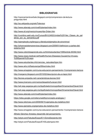 BIBLIOGRAFIAS
http://razonamientoverbalx.blogspot.com/p/comprension-de-lecturapreguntas.html
http://es.wikipedia.org/wiki/Televisor
http://www.aitanatp.com/nivel5/plantas/index.htm
http://www.sil.org/mexico/museo/4je-Orden.htm
http://cvonline.uaeh.edu.mx/Cursos/BV/L0402/Unidad%201/lec_Clases_de_pal
abras_por_su_semantica.pdf
http://ejemplosde.org/lengua-y-literatura/ejemplos-de-sinonimos/
http://johannasistemanervioso.blogspot.com/2009/01/definicion-y-partes-delsistema.html
http://www.colombiaaprende.edu.co/html/estudiantes/1599/article-90392.html
http://www.news-medical.net/health/Human-Diseases-Caused-by-Viruses%28Spanish%29.aspx
http://www.estudiantes.info/ciencias_naturales/tigre.htm
http://www.who.int/features/qa/08/es/index.html
http://www.emagister.com/curso-educacion-pensamiento-1/comprension-lectura
http://margeniz.blogspot.com/2010/02/descripcion-de-un-lapiz.html
http://leones.anipedia.net/-caracteristicas-leones.html
http://www.jmarcano.com/varios/desastre/huracan.html
http://w4.siap.sagarpa.gob.mx/AppEstado/monografias/Ornamentos/Clavel.html
http://w4.siap.sagarpa.gob.mx/AppEstado/monografias/Ornamentos/Clavel.html
http://www.aitanatp.com/nivel5/plantas/index.htm
https://sites.google.com/site/umaddhp/concepto-analogas-1
http://www.retoricas.com/2009/06/15-ejemplos-de-metafora.html
http://www.ejemplos.org/ejemplos-de-metafora.html
http://www.emagister.com/curso-educacion-pensamiento-1/comprension-lectura
Alfredo Sánchez Amestoy desarrollo del pensamiento.
http://edyd.com/Fabulas/Esopo/E11ZorraSerpiente.htm
http://edyd.com/Fabulas/Esopo/E163Lalampara.htm

 
