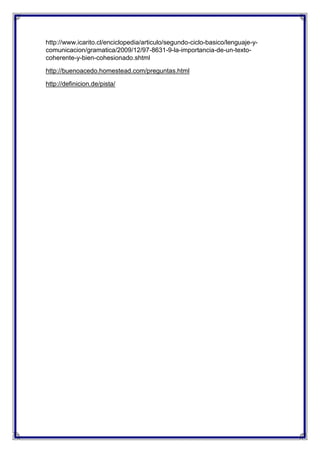 http://www.icarito.cl/enciclopedia/articulo/segundo-ciclo-basico/lenguaje-ycomunicacion/gramatica/2009/12/97-8631-9-la-importancia-de-un-textocoherente-y-bien-cohesionado.shtml
http://buenoacedo.homestead.com/preguntas.html
http://definicion.de/pista/

 