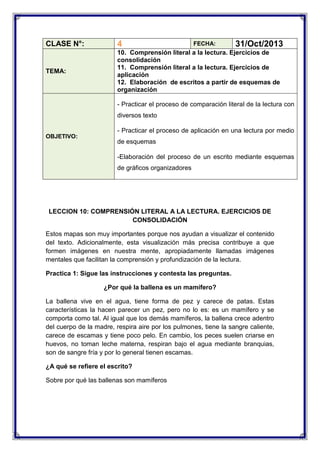 CLASE N°:

4

TEMA:

10. Comprensión literal a la lectura. Ejercicios de
consolidación
11. Comprensión literal a la lectura. Ejercicios de
aplicación
12. Elaboración de escritos a partir de esquemas de
organización

FECHA:

31/Oct/2013

- Practicar el proceso de comparación literal de la lectura con
diversos texto
- Practicar el proceso de aplicación en una lectura por medio
OBJETIVO:

de esquemas
-Elaboración del proceso de un escrito mediante esquemas
de gráficos organizadores

LECCION 10: COMPRENSIÓN LITERAL A LA LECTURA. EJERCICIOS DE
CONSOLIDACIÓN
Estos mapas son muy importantes porque nos ayudan a visualizar el contenido
del texto. Adicionalmente, esta visualización más precisa contribuye a que
formen imágenes en nuestra mente, apropiadamente llamadas imágenes
mentales que facilitan la comprensión y profundización de la lectura.
Practica 1: Sigue las instrucciones y contesta las preguntas.
¿Por qué la ballena es un mamífero?
La ballena vive en el agua, tiene forma de pez y carece de patas. Estas
características la hacen parecer un pez, pero no lo es: es un mamífero y se
comporta como tal. Al igual que los demás mamíferos, la ballena crece adentro
del cuerpo de la madre, respira aire por los pulmones, tiene la sangre caliente,
carece de escamas y tiene poco pelo. En cambio, los peces suelen criarse en
huevos, no toman leche materna, respiran bajo el agua mediante branquias,
son de sangre fría y por lo general tienen escamas.
¿A qué se refiere el escrito?
Sobre por qué las ballenas son mamíferos

 