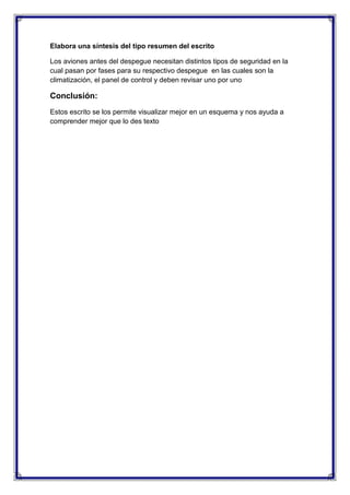 Elabora una síntesis del tipo resumen del escrito
Los aviones antes del despegue necesitan distintos tipos de seguridad en la
cual pasan por fases para su respectivo despegue en las cuales son la
climatización, el panel de control y deben revisar uno por uno

Conclusión:
Estos escrito se los permite visualizar mejor en un esquema y nos ayuda a
comprender mejor que lo des texto

 