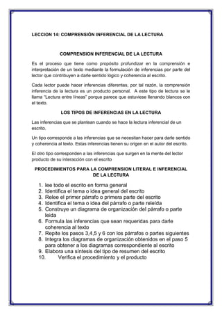 LECCION 14: COMPRENSIÓN INFERENCIAL DE LA LECTURA

COMPRENSION INFERENCIAL DE LA LECTURA
Es el proceso que tiene como propósito profundizar en la comprensión e
interpretación de un texto mediante la formulación de inferencias por parte del
lector que contribuyen a darle sentido lógico y coherencia al escrito.
Cada lector puede hacer inferencias diferentes, por tal razón, la comprensión
inferencia de la lectura es un producto personal. A este tipo de lectura se le
llama “Lectura entre líneas” porque parece que estuviese llenando blancos con
el texto.
LOS TIPOS DE INFERENCIAS EN LA LECTURA
Las inferencias que se plantean cuando se hace la lectura inferencial de un
escrito.
Un tipo corresponde a las inferencias que se necesitan hacer para darle sentido
y coherencia al texto. Estas inferencias tienen su origen en el autor del escrito.
El otro tipo corresponden a las inferencias que surgen en la mente del lector
producto de su interacción con el escrito
PROCEDIMIENTOS PARA LA COMPRENSION LITERAL E INFERENCIAL
DE LA LECTURA

1.
2.
3.
4.
5.

lee todo el escrito en forma general
Identifica el tema o idea general del escrito
Relee el primer párrafo o primera parte del escrito
Identifica el tema o idea del párrafo o parte releída
Construye un diagrama de organización del párrafo o parte
leida
6. Formula las inferencias que sean requeridas para darle
coherencia al texto
7. Repite los pasos 3,4,5 y 6 con los párrafos o partes siguientes
8. Integra los diagramas de organización obtenidos en el paso 5
para obtener a los diagramas correspondiente al escrito
9. Elabora una síntesis del tipo de resumen del escrito
10.
Verifica el procedimiento y el producto

 