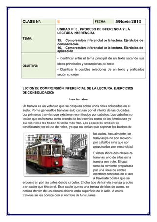 CLASE N°:

6

FECHA:

5/Novie/2013

UNIDAD III: EL PROCESO DE INFERENCIA Y LA
LECTURA INFERENCIAL
TEMA:

15. Comprensión inferencial de la lectura. Ejercicios de
consolidación
16. Comprensión inferencial de la lectura. Ejercicios de
aplicación
- Identificar entre el tema principal de un texto sacando sus

OBJETIVO:

ideas principales y secundarias del texto
- Clasificar la posibles relaciones de un texto y graficarlos
según su orden

LECION15: COMPRENSIÓN INFERENCIAL DE LA LECTURA. EJERCICIOS
DE CONSOLIDACIÓN
Las tranvías
Un tranvía es un vehículo que se desplaza sobre unos rieles colocados en el
suelo. Por lo general los tranvías solo circulan por el interior de las ciudades.
Los primeros tranvías que existieron eran tirados por caballos. Los caballos no
tenían que esforzarse tanto tirando de los tranvías como de los ómnibuses ya
que los rieles les hacían la tarea más fácil. Los pasajeros también se
beneficiaron por el uso de rieles, ya que no tenían que soportar los baches de
las calles. Actualmente, los
tranvías ya no son movidos
por caballos sino que son
propulsadas por electricidad.
Existen ahora dos clases de
tranvías; uno de ellas es la
tranvía con trole. El cual
toma la corriente propulsada
por una línea de cables
eléctricos tendidos en el aire
a través de postes que se
encuentran por las calles donde circulan. El otro tipo de tranvía avanza gracias
a un cable que tira de el. Este cable que es una trenza de hilos de acero, se
desliza dentro de una ranura abierta en la superficie de la calle. A estos
tranvías se les conoce con el nombre de funiculares

 
