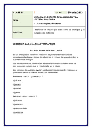 CLASE N°:

TEMA:

7

FECHA:

6/Novie/2013

UNIDAD IV: EL PROCESO DE LA ANALOGIA Y LA
LECTURA ANALOGICA
-17. Las Analogías y Metáforas
- Identificar el vinculo que existe entre las analogías y la

OBJETIVO:

realización de metáforas

LECCION17: LAS ANALOGÍAS Y METÁFORAS

HECHOS SOBRE LAS ANALOGIAS
En las analogías se tienen dos relaciones de primer orden las cuales se
conectan mediante una relación de relaciones, o vínculos de segundo orden, la
cual llamamos analogía.
Las dos relaciones de primer orden deben tener la misma conexión entre los
dos conceptos es decir, que el vínculo debe ser el mismo
Los ejercicios de analogías ayudan a establecer relaciones entre relaciones y,
por lo tanto elevan el nivel de abstracción de las ideas.
Presidente : nación :: gobernador: ?
a) alcalde
b) estado
c) ciudad
d) gente
Felicidad : dicha :: tristeza: ?
a) dichoso
b) enfadado
c) desconsolado
d) desdicha

 