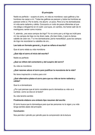 El principito
Nadie es perfecto – suspiro el zorro, mi vida es monótona: cazo gallinas y los
hombres me cazan a mí. Todas las gallinas se parecen y todos los hombres se
parecen entre sí. Por lo tanto, me aburro un poco. Pero si tu me domesticaras
mi vida seria radiante y cálida. Conocería un ruido de pasos diferentes al que
me obliga a refugiarme en mi cubil. Los tuyos, en cambio, me harian salir de mi
madriguera; serian como música.
Y, además, ¡ves esos campos de trigo? Yo no como pan y el trigo es inútil para
mí, los campos de trigo no me dicen nada. ¡Es bien triste ¿! pero tu tienes
cabello de color oro. Y si me domesticaras ¡sería maravilloso!, pues los campos
de trigo me recordaran tu cabellos de oro…
Lee todo en formato general.¿ A qué se refiere el escrito?
Que el zorro relata su vida monótona
¿Qué dijo el zorro al inicio del escrito?
Nadie es perfecto
¿Qué se refiere del comentario y del suspiro del zorro?
Su vida es monótona
¿Qué razones aduce el zorro para justificar la monotonía de la vida?
No tiene inspiración o motivo para vivir
¿Qué alternativa platea el zorro para que su vida se torne radiante y
cálida?
Que lo a domesticara
¿Por qué piensas que el zorro considera que lo domestica su vida va a
cambiar, como se dice en el texto?
Su vida tendría sentido
Finalmente elabora una síntesis tipo resumen del escrito
El zorro busca que lo domestique para que las personas no lo sigan y su vida
tenga sentido alado del principito
Conclusión:
Nos permite ir párrafo por párrafo para la comprensión de la lectura

 