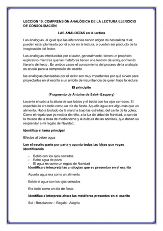 LECCION 19. COMPRENSIÓN ANALÓGICA DE LA LECTURA EJERCICIO
DE CONSOLIDACIÓN
LAS ANALOGÍAS en la lectura
Las analogías, al igual que las inferencias tienen origen de naturaleza dual;
pueden estar planteada por el autor en la lectura, o pueden ser producto de la
imaginación del lector.
Las analogías introducidas por el autor, generalmente, tienen un propósito
explicativo mientras que las metáforas tienen una función de enriquecimiento
literario del texto . En ambos casos el conocimiento del proceso de la analogía
es crucial para la compresión del escrito
las analogías planteadas por el lector son muy importantes por qué sirven para
proyectarlas en el escrito a un ámbito de incumbencia de quien hace la lectura
El principito
(Fragmento de Antoine de Saint- Exupery)
Levante el cubo a la altura de sus labios y el bebió con los ojos cerrados. El
espectáculo era bello como un día de fiesta. Aquella agua era algo más que un
alimento. Había brotado de la marcha bajo las estrellas; del canto de la polea;
Como el regalo que yo recibía de niño, a la luz del árbol de Navidad, al son de
la música de la misa de medianoche y la dulzura de las sonrisas, que daban su
resplandor a mi regalo de Navidad.
Identifica el tema principal
Efectos al beber agua
Lee el escrito parte por parte y apunta todas las ideas que vayas
identificando
- Bebió con los ojos cerrados
- Bebe agua de pozo
- El agua es como un regalo de Navidad
Identifica e interpreta las analogías que se presentan en el escrito
Aquella agua era como un alimento
Bebió el agua con los ojos cerrados
Era bello como un día de fiesta
Identifica e interpreta ahora las metáforas presentes en el escrito
Sol : Resplandor :: Regalo : Alegría

 