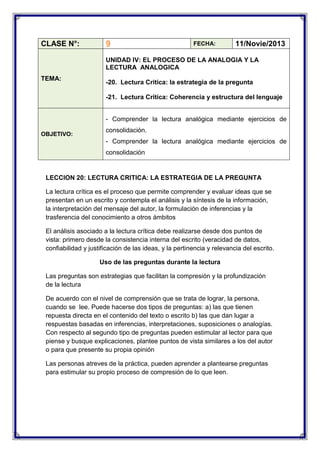 CLASE N°:

9

FECHA:

11/Novie/2013

UNIDAD IV: EL PROCESO DE LA ANALOGIA Y LA
LECTURA ANALOGICA
TEMA:

-20. Lectura Critica: la estrategia de la pregunta
-21. Lectura Critica: Coherencia y estructura del lenguaje
- Comprender la lectura analógica mediante ejercicios de

OBJETIVO:

consolidación.
- Comprender la lectura analógica mediante ejercicios de
consolidación

LECCION 20: LECTURA CRITICA: LA ESTRATEGIA DE LA PREGUNTA
La lectura crítica es el proceso que permite comprender y evaluar ideas que se
presentan en un escrito y contempla el análisis y la síntesis de la información,
la interpretación del mensaje del autor, la formulación de inferencias y la
trasferencia del conocimiento a otros ámbitos
El análisis asociado a la lectura crítica debe realizarse desde dos puntos de
vista: primero desde la consistencia interna del escrito (veracidad de datos,
confiabilidad y justificación de las ideas, y la pertinencia y relevancia del escrito.
Uso de las preguntas durante la lectura
Las preguntas son estrategias que facilitan la compresión y la profundización
de la lectura
De acuerdo con el nivel de comprensión que se trata de lograr, la persona,
cuando se lee. Puede hacerse dos tipos de preguntas: a) las que tienen
repuesta directa en el contenido del texto o escrito b) las que dan lugar a
respuestas basadas en inferencias, interpretaciones, suposiciones o analogías.
Con respecto al segundo tipo de preguntas pueden estimular al lector para que
piense y busque explicaciones, plantee puntos de vista similares a los del autor
o para que presente su propia opinión
Las personas atreves de la práctica, pueden aprender a plantearse preguntas
para estimular su propio proceso de compresión de lo que leen.

 