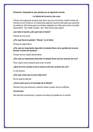Practica1. Interpreta lo que plantea en el siguiente escrito
La fabula de la zorra y las uvas
Cierrta zorra gascona aunque todo dicen que era normanda, medio muerto de
hambre vio en lo alto en un emparrado algunos racimos bermejos que parecían
ya maduros. De buena gana se hubiera regalado con ellos pero como no podía
alcanzarlos: “Aun están verdes”, dijo “Solo sirven para agraz”
Lee todo el escrito ¿De qué trata el texto?
Fabula de una zorra
¿Por qué tiene la palabra “fabula” en el titulo
Porque es algo ficticio
¿Por qué es importante describir el estado físico de la partida de la zorra
(medio muerta de hambre?
Porque eso le impidió alimentarse
¿Por qué es importante describir el estado físico de los racimos de uva?
Para usarlo como pretexto para subir el árbol
¿Qué ocurrió cuando la zorra estuvo ante los racimos de uva?
Le dio pereza
¿Por qué crees que la zorra dijo eso?
No se quería esforzar
¿Cual crees que es el mensaje de la fabula?
Siempre hay que alcanzar nuestras metas a pesar de los conflictos
Conclusión:
Nos permite comprender y evaluar las ideas principales de un escrito

 