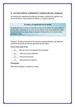 21 LECTURA CRÍTICA: COHERENCIA Y ESTRUCTURA DEL LENGUAJE
En esta lección analizaremos aspectos que deben cuidarse con respecto a la
forma del escrito. Cada practica se refiere a un aspecto diferente.

El orden y el significado de un escrito
El significado de un escrito se trasmite no solo por el sentido de cada palabra y
de las ideas contenidas en el, sino por las relación entre esas palabras e ideas.
La comunicación de estas ideas se relación intimamente con el orden de las
palabras e ideas

Practica1: Escribe el numero en los espacios correspondientes, que orden las
siguientes oraciones de manera que tenga sentido lógico
Como inicio José el día:
4

José se amarro las agujetas de los zapatos

2

José se puso los calcetines

1

José se lavo los pies

3

José se puso los zapatos

Conclusión:
Nos permite realizar un orden de un texto

 