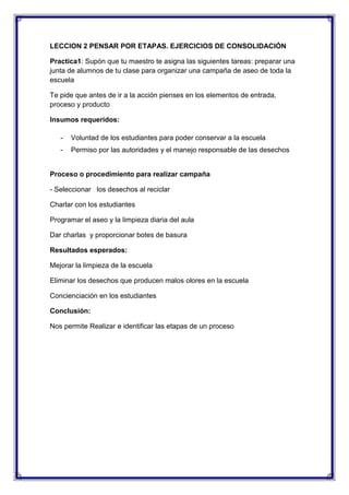 LECCION 2 PENSAR POR ETAPAS. EJERCICIOS DE CONSOLIDACIÓN
Practica1: Supón que tu maestro te asigna las siguientes tareas: preparar una
junta de alumnos de tu clase para organizar una campaña de aseo de toda la
escuela
Te pide que antes de ir a la acción pienses en los elementos de entrada,
proceso y producto
Insumos requeridos:
-

Voluntad de los estudiantes para poder conservar a la escuela

-

Permiso por las autoridades y el manejo responsable de las desechos

Proceso o procedimiento para realizar campaña
- Seleccionar los desechos al reciclar
Charlar con los estudiantes
Programar el aseo y la limpieza diaria del aula
Dar charlas y proporcionar botes de basura
Resultados esperados:
Mejorar la limpieza de la escuela
Eliminar los desechos que producen malos olores en la escuela
Concienciación en los estudiantes
Conclusión:
Nos permite Realizar e identificar las etapas de un proceso

 