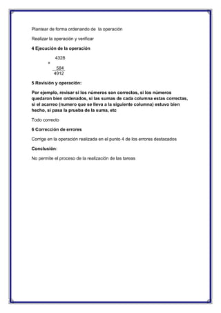 Plantear de forma ordenando de la operación
Realizar la operación y verificar
4 Ejecución de la operación
4328
+
584
4912
5 Revisión y operación:
Por ejemplo, revisar si los números son correctos, si los números
quedaron bien ordenados, si las sumas de cada columna estas correctas,
si el acarreo (numero que se lleva a la siguiente columna) estuvo bien
hecho, si pasa la prueba de la suma, etc
Todo correcto
6 Corrección de errores
Corrige en la operación realizada en el punto 4 de los errores destacados
Conclusión:
No permite el proceso de la realización de las tareas

 