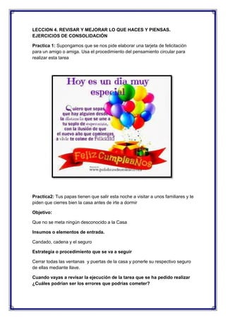 LECCION 4. REVISAR Y MEJORAR LO QUE HACES Y PIENSAS.
EJERCICIOS DE CONSOLIDACIÓN
Practica 1: Supongamos que se nos pide elaborar una tarjeta de felicitación
para un amigo o amiga. Usa el procedimiento del pensamiento circular para
realizar esta tarea

Practica2: Tus papas tienen que salir esta noche a visitar a unos familiares y te
piden que cierres bien la casa antes de irte a dormir
Objetivo:
Que no se meta ningún desconocido a la Casa
Insumos o elementos de entrada.
Candado, cadena y el seguro
Estrategia o procedimiento que se va a seguir
Cerrar todas las ventanas y puertas de la casa y ponerle su respectivo seguro
de ellas mediante llave.
Cuando vayas a revisar la ejecución de la tarea que se ha pedido realizar
¿Cuáles podrían ser los errores que podrías cometer?

 
