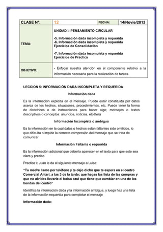 CLASE N°:

12

FECHA:

14/Novie/2013

UNIDAD I: PENSAMIENTO CIRCULAR

TEMA:

-5. Información dada incompleta y requerida
-6. Información dada incompleta y requerida
Ejercicios de Consolidación
-7. Información dada incompleta y requerida
Ejercicios de Practica

OBJETIVO:

- Enfocar nuestra atención en el componente relativo a la
información necesaria para la realización de tareas

LECCION 5: INFORMACIÓN DADA INCOMPLETA Y REQUERIDA
Información dada
Es la información explicita en el mensaje. Puede estar constituida por datos
acerca de los hechos, situaciones, procedimientos, etc. Puede tener la forma
de directrices o de instrucciones para hacer algo; mensajes o textos
descriptivos o conceptos: anuncios, noticias, etcétera
Información Incompleta o ambigua
Es la información en la cual datos o hechos están faltantes sido omitidos, lo
que dificulta o impide la correcta compresión del mensaje que se trata de
comunicar
Información Faltante o requerida
Es la información adicional que debería aparecer en el texto para que este sea
claro y preciso
Practica1: Juan le da el siguiente mensaje a Luisa:
“Tu madre llamo por teléfono y te dejo dicho que te espera en el centro
Comercial Antari, a las 3 de la tarde; que hagas las lista de las compras y
que no olvides llevarle el bolso azul que tiene que cambiar en una de las
tiendas del centro”
Identifica la información dada y la información ambigua, y luego haz una lista
de la información requerida para completar el mensaje
Información dada:

 