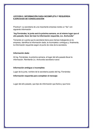LECCION 6. INFORMACIÓN DADA INCOMPLETA Y REQUERIDA
EJERCICIOS DE CONSOLIDACIÓN

Practica1: La secretaria de una importante empresa recibe un “fax” con
siguiente información
“Ing Fernández, la junta será la próxima semana, en el mismo lugar que el
año pasado, favor de traer la información requerida, Lic. Archundia”
Tomando en cuenta que la secretaria tiene poco tiempo trabajando en la
empresa, identifica la información dada, la incompleta o ambigua y, finalmente,
la información requerida según el punto de vista de la secretaria.

Información dada:
Al Ing. Fernández, la próxima semana, el lugar del año pasado llevar la
información. Remitente Lic. Archundia secretaria nueva

Información ambigua o incompleta:
Lugar de la junta, nombre de la secretaria puesto del Ing. Fernández
Información requerida para completar el mensaje:

Lugar del año pasado, que tipo de información que fecha y que hora

 
