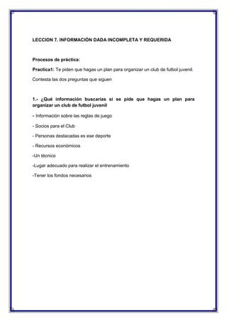 LECCION 7. INFORMACIÓN DADA INCOMPLETA Y REQUERIDA

Procesos de práctica:
Practica1: Te piden que hagas un plan para organizar un club de futbol juvenil.
Contesta las dos preguntas que siguen

1.- ¿Qué información buscarías si se pide que hagas un plan para
organizar un club de futbol juvenil

- Información sobre las reglas de juego
- Socios para el Club
- Personas destacadas es ese deporte
- Recursos económicos
-Un técnico
-Lugar adecuado para realizar el entrenamiento
-Tener los fondos necesarios

 