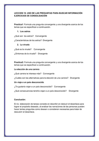 LECCION 10. USO DE LAS PREGUNTAS PARA BUSCAR INFORMACIÓN
EJERCICIOS DE CONSOLIDACIÓN

Practica1: Formula una pregunta convergente y una divergente acerca de los
temas que se especifican a continuación.
1. Los astros
¿Qué son los astros? Convergente
¿Características de los astros? Divergente
2. La viruela
¿Qué es la viruela?

Convergente

¿Síntomas de la viruela? Divergente

Practica2: Formula una pregunta convergente y una divergente acerca de los
temas que se especifican a continuación.
La elección de una carrera
¿Qué carrera te interesa más? Convergente
¿Cuáles son las alternativas para la elección de una carrera? Divergente
Un viaje a un país desconocido
¿Te gustaría viajar a un país desconocido? Convergente
¿Qué consecuencias tendría viajar a un país desconocido?

Divergente

Conclusión:
En la elaboración de tareas consiste en describir en deducir el desenlace para
lograr el propósito deseado, al analizar las narraciones de las personas pueden
hacer tantas preguntas como desean o consideren necesarias para tratar de
descubrir el desenlace.

 