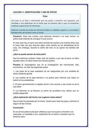 LECCION 11. IDENTIFICACIÓN Y USO DE PISTAS

Pista
Una pista es un dato o información que nos ayuda a encontrar una respuesta, uno
resultado o una explicación de un hecho que no tenemos claro o que no conocemos
mediante la generación de inferencias.
Debemos recordar que todas las inferencias deben se validadas respecto a si veracidad o
falsedad antes de tomarlas como un hecho
Practica1: Hace dos noches unos ladrones entraron a la casa vecina. La
policía está tratando de averiguar lo que ocurrió.
En esa casa hay un perro que ladra durante las noches y los dueños dicen que
lo hace cada vez que escucha algún ruido extraño en los alrededores de la
casa. Sin embargo, durante la noche del robo no se oyeron los ladridos del
perro.
¿Qué se puede pensar de esta pista?
Que los ladrones pudieron haber sido los dueños y por eso el perro no ladro
aquella noche. Es decir fueron los mismos dueños.
Practica 2: Supongamos que en la investigación del mencionado robo
encontraron, en total, las siguientes pistas:
1. Las joyas de la casa acababan de ser aseguradas por una cantidad de
dinero bastante grande
2. Los dueños de la casa llamaron a la policía para informar que había un
ladrón en los alrededores
3. El perro generalmente no dejaba dormir a los vecinos y esa noche no se lo
oyó ladrar
4. Los ladrones no se llevaron un jarrón de porcelana muy valioso que no
estaba asegurado
¿Qué explicación del hecho nos sugieren estas pistas?
Que el robo fue planeado por el mismo dueño para robar las joyas y eliminar el
seguro de las mismas
Conclusión:
El uso de las pistas es de gran utilidad ya que nos ayuda a encontrar una
respuesta, un resultado o una explicación de un hecho o situación que no
tenemos claro.

 