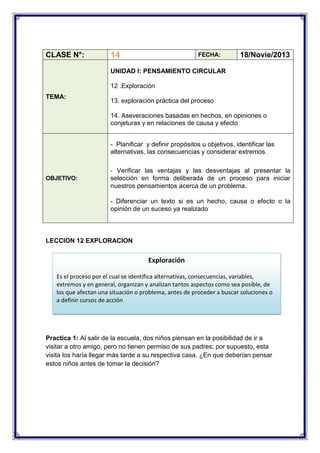 CLASE N°:

14

FECHA:

18/Novie/2013

UNIDAD I: PENSAMIENTO CIRCULAR
12 .Exploración
TEMA:

13. exploración práctica del proceso
14. Aseveraciones basadas en hechos, en opiniones o
conjeturas y en relaciones de causa y efecto
- Planificar y definir propósitos u objetivos, identificar las
alternativas, las consecuencias y considerar extremos.
- Verificar las ventajas y las desventajas al presentar la

OBJETIVO:

selección en forma deliberada de un proceso para iniciar
nuestros pensamientos acerca de un problema.
- Diferenciar un texto si es un hecho, causa o efecto o la
opinión de un suceso ya realizado

LECCION 12 EXPLORACION

Exploración
Es el proceso por el cual se identifica alternativas, consecuencias, variables,
extremos y en general, organizan y analizan tantos aspectos como sea posible, de
los que afectan una situación o problema, antes de proceder a buscar soluciones o
a definir cursos de acción

Practica 1: Al salir de la escuela, dos niños piensan en la posibilidad de ir a
visitar a otro amigo, pero no tienen permiso de sus padres; por supuesto, esta
visita los haría llegar más tarde a su respectiva casa. ¿En que deberían pensar
estos niños antes de tomar la decisión?

 