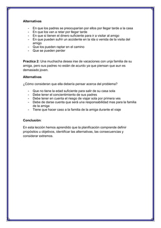 Alternativas
-

En que los padres se preocuparían por ellos por llegar tarde a la casa
En que los van a retar por llegar tarde
En que si tienen el dinero suficiente para ir a visitar al amigo
En que pueden sufrir un accidente en la ida o venida de la visita del
amigo
Que los pueden raptar en el camino
Que se pueden perder

Practica 2: Una muchacha desea irse de vacaciones con unja familia de su
amiga, pero sus padres no están de acurdo ya que piensan que aun es
demasiado joven.
Alternativas
¿Cómo consideran que ella debería pensar acerca del problema?
-

Que no tiene la edad suficiente para salir de su casa sola
Debe tener el concientimiento de sus padres
Debe tener en cuenta el riesgo de viajar sola por primera ves
Debe de darse cuenta que será una responsabilidad mas para la familia
de la amiga
Tiene que hacer caso a la familia de la amiga durante el viaje

Conclusión:
En esta lección hemos aprendido que la planificación comprende definir
propósitos u objetivos, identificar las alternativas, las consecuencias y
considerar extremos.

 