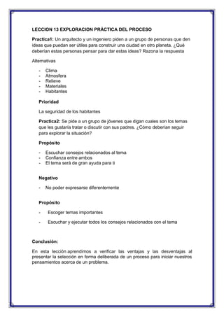 LECCION 13 EXPLORACION PRÁCTICA DEL PROCESO
Practica1: Un arquitecto y un ingeniero piden a un grupo de personas que den
ideas que puedan ser útiles para construir una ciudad en otro planeta. ¿Qué
deberían estas personas pensar para dar estas ideas? Razona la respuesta
Alternativas
-

Clima
Atmosfera
Relieve
Materiales
Habitantes

Prioridad
La seguridad de los habitantes
Practica2: Se pide a un grupo de jóvenes que digan cuales son los temas
que les gustaría tratar o discutir con sus padres. ¿Cómo deberían seguir
para explorar la situación?
Propósito
-

Escuchar consejos relacionados al tema
Confianza entre ambos
El tema será de gran ayuda para ti

Negativo
-

No poder expresarse diferentemente

Propósito
-

Escoger temas importantes

-

Escuchar y ejecutar todos los consejos relacionados con el tema

Conclusión:
En esta lección aprendimos a verificar las ventajas y las desventajas al
presentar la selección en forma deliberada de un proceso para iniciar nuestros
pensamientos acerca de un problema.

 