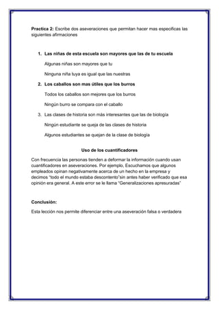 Practica 2: Escribe dos aseveraciones que permitan hacer mas especificas las
siguientes afirmaciones

1. Las niñas de esta escuela son mayores que las de tu escuela
Algunas niñas son mayores que tu
Ninguna niña tuya es igual que las nuestras
2. Los caballos son mas útiles que los burros
Todos los caballos son mejores que los burros
Ningún burro se compara con el caballo
3. Las clases de historia son más interesantes que las de biología
Ningún estudiante se queja de las clases de historia
Algunos estudiantes se quejan de la clase de biología

Uso de los cuantificadores
Con frecuencia las personas tienden a deformar la información cuando usan
cuantificadores en aseveraciones. Por ejemplo, Escuchamos que algunos
empleados opinan negativamente acerca de un hecho en la empresa y
decimos “todo el mundo estaba descontento”sin antes haber verificado que esa
opinión era general. A este error se le llama “Generalizaciones apresuradas”

Conclusión:
Esta lección nos permite diferenciar entre una aseveración falsa o verdadera

 