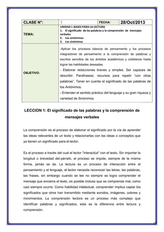 CLASE N°:
TEMA:

1

FECHA:
28/Oct/2013
UNIDAD I: BASES PARA LA LECTURA
1. El significado de las palabras y la comprensión de mensajes
verbales
2. Los antónimos
3. Los sinónimos
-Aplicar los procesos básicos de pensamiento y los procesos
integradores de pensamiento a la comprensión de palabras y
escritos sencillos de los ámbitos académicos y cotidianos hasta
lograr las habilidades deseadas.

OBJETIVO:

- Elaborar redacciones breves y simples. Ser capaces de

describir. Parafrasear, recursos para repetir “con otras
palabras”. Tener en cuenta el significado de las palabras de
los Antónimos.
- Entender el sentido práctico del lenguaje y su gran riqueza y
variedad de Sinónimos

LECCION 1: El significado de las palabras y la comprensión de
mensajes verbales
La comprensión es el proceso de elaborar el significado por la vía de aprender
las ideas relevantes de un texto y relacionarlas con las ideas o conceptos que
ya tienen un significado para el lector.

Es el proceso a través del cual el lector "interactúa" con el texto. Sin importar la
longitud o brevedad del párrafo, el proceso se impide, siempre de la misma
forma, jamás se da. La lectura es un proceso de interacción entre el
pensamiento y el lenguaje, el lector necesita reconocer las letras, las palabras,
las frases, sin embargo cuando se lee no siempre se logra comprender el
mensaje que encierra el texto, es posible incluso que se comprenda mal, como
casi siempre ocurre. Como habilidad intelectual, comprender implica captar los
significados que otros han transmitido mediante sonidos, imágenes, colores y
movimientos. La comprensión lectora es un proceso más complejo que
identificar palabras y significados, esta es la diferencia entre lectura y
comprensión.

 