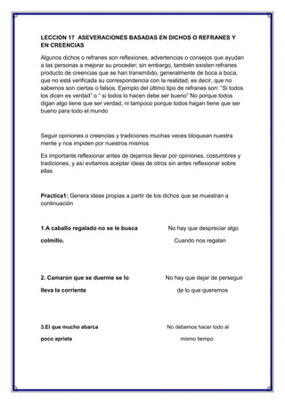 LECCION 17 ASEVERACIONES BASADAS EN DICHOS O REFRANES Y
EN CREENCIAS
Algunos dichos o refranes son reflexiones, advertencias o consejos que ayudan
a las personas a mejorar su proceder; sin embargo, también existen refranes
producto de creencias que se han transmitido, generalmente de boca a boca,
que no está verificada su correspondencia con la realidad, es decir, que no
sabemos son ciertas o falsos. Ejemplo del último tipo de refranes son: “Si todos
los dicen es verdad” o “ si todos lo hacen debe ser bueno” No porque todos
digan algo tiene que ser verdad, ni tampoco porque todos hagan tiene que ser
bueno para todo el mundo

Seguir opiniones o creencias y tradiciones muchas veces bloquean nuestra
mente y nos impiden por nuestros mismos
Es importante reflexionar antes de dejarnos llevar por opiniones, costumbres y
tradiciones, y así evitamos aceptar ideas de otros sin antes reflexionar sobre
ellas

Practica1: Genera ideas propias a partir de los dichos que se muestran a
continuación

1.A caballo regalado no se le busca
colmillo.

2. Camaron que se duerme se lo
lleva la corriente

3.El que mucho abarca
poco aprieta

No hay que despreciar algo
Cuando nos regalan

No hay que dejar de perseguir
de lo que queremos

No debemos hacer todo al
mismo tiempo

 