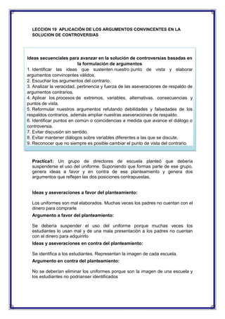 LECCION 19 APLICACIÓN DE LOS ARGUMENTOS CONVINCENTES EN LA
SOLUCION DE CONTROVERSIAS

Ideas secuenciales para avanzar en la solución de controversias basadas en
la formulación de argumentos
1. Identificar las ideas que sustenten nuestro punto de vista y elaborar
argumentos convincentes válidos.
2. Escuchar los argumentos del contrario.
3. Analizar la veracidad, pertinencia y fuerza de las aseveraciones de respaldo de
argumentos contrarios.
4. Aplicar los procesos de extremos, variables, alternativas, consecuencias y
puntos de vista.
5. Reformular nuestros argumentos refutando debilidades y falsedades de los
respaldos contrarios, además ampliar nuestras aseveraciones de respaldo.
6. Identificar puntos en común o coincidencias a medida que avance el diálogo o
controversia.
7. Evitar discusión sin sentido.
8. Evitar mantener diálogos sobre variables diferentes a las que se discute.
9. Reconocer que no siempre es posible cambiar el punto de vista del contrario.

Practica1: Un grupo de directores de escuela planteó que debería
suspenderse el uso del uniforme. Suponiendo que formas parte de ese grupo,
genera ideas a favor y en contra de ese planteamiento y genera dos
argumentos que reflejen las dos posiciones contrapuestas.

Ideas y aseveraciones a favor del planteamiento:
Los uniformes son mal elaborados. Muchas veces los padres no cuentan con el
dinero para comprarle
Argumento a favor del planteamiento:
Se debería suspender el uso del uniforme porque muchas veces los
estudiantes lo usan mal y de una mala presentación a los padres no cuentan
con el dinero para adquirirlo
Ideas y aseveraciones en contra del planteamiento:
Se identifica a los estudiantes. Representan la imagen de cada escuela.
Argumento en contra del planteamiento:
No se deberían eliminar los uniformes porque son la imagen de una escuela y
los estudiantes no podrianser identificados

 