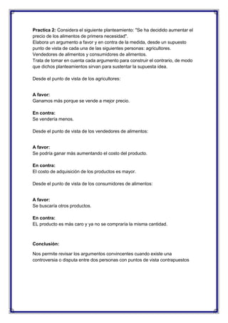 Practica 2: Considera el siguiente planteamiento: "Se ha decidido aumentar el
precio de los alimentos de primera necesidad".
Elabora un argumento a favor y en contra de la medida, desde un supuesto
punto de vista de cada una de las siguientes personas: agricultores.
Vendedores de alimentos y consumidores de alimentos.
Trata de tomar en cuenta cada argumento para construir el contrario, de modo
que dichos planteamientos sirvan para sustentar la supuesta idea.
Desde el punto de vista de los agricultores:

A favor:
Ganamos más porque se vende a mejor precio.
En contra:
Se vendería menos.
Desde el punto de vista de los vendedores de alimentos:

A favor:
Se podría ganar más aumentando el costo del producto.
En contra:
El costo de adquisición de los productos es mayor.
Desde el punto de vista de los consumidores de alimentos:

A favor:
Se buscaría otros productos.
En contra:
EL producto es más caro y ya no se compraría la misma cantidad.

Conclusión:
Nos permite revisar los argumentos convincentes cuando existe una
controversia o disputa entre dos personas con puntos de vista contrapuestos

 