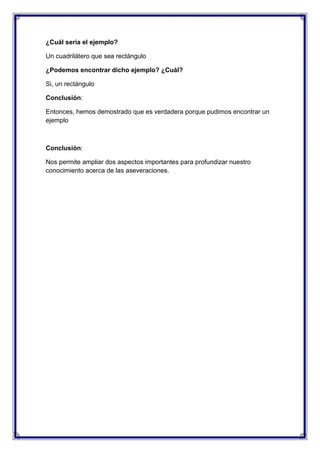 ¿Cuál sería el ejemplo?
Un cuadrilátero que sea rectángulo
¿Podemos encontrar dicho ejemplo? ¿Cuál?
Si, un rectángulo
Conclusión:
Entonces, hemos demostrado que es verdadera porque pudimos encontrar un
ejemplo

Conclusión:
Nos permite ampliar dos aspectos importantes para profundizar nuestro
conocimiento acerca de las aseveraciones.

 