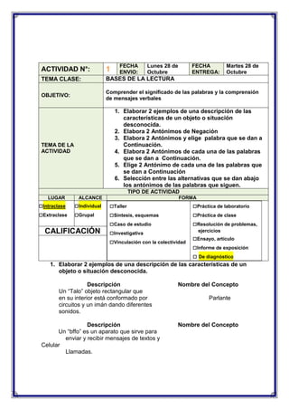 FECHA
ENVIO:

Lunes 28 de
Octubre

FECHA
ENTREGA:

Martes 28 de
Octubre

ACTIVIDAD N°:

1

TEMA CLASE:

BASES DE LA LECTURA

OBJETIVO:

Comprender el significado de las palabras y la comprensión
de mensajes verbales

1. Elaborar 2 ejemplos de una descripción de las
características de un objeto o situación
desconocida.
2. Elabora 2 Antónimos de Negación
3. Elabora 2 Antónimos y elige palabra que se dan a
Continuación.
4. Elabora 2 Antónimos de cada una de las palabras
que se dan a Continuación.
5. Elige 2 Antónimo de cada una de las palabras que
se dan a Continuación
6. Selección entre las alternativas que se dan abajo
los antónimos de las palabras que siguen.

TEMA DE LA
ACTIVIDAD

TIPO DE ACTIVIDAD
LUGAR

□Intraclase
□Extraclase

ALCANCE

□Individual
□Grupal

CALIFICACIÓN

FORMA

□Taller
□Síntesis, esquemas
□Caso de estudio
□Investigativa
□Vinculación con la colectividad

□Práctica de laboratorio
□Práctica de clase
□Resolución de problemas,
ejercicios

□Ensayo, artículo
□Informe de exposición
□ De diagnóstico

1. Elaborar 2 ejemplos de una descripción de las características de un
objeto o situación desconocida.
Descripción
Un “Talo” objeto rectangular que
en su interior está conformado por
circuitos y un imán dando diferentes
sonidos.
Descripción
Un “bffo” es un aparato que sirve para
enviar y recibir mensajes de textos y
Celular
Llamadas.

Nombre del Concepto
Parlante

Nombre del Concepto

 