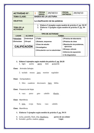 FECHA
ENVIO:

FECHA
ENTREGA:

29/10/13

ACTIVIDAD N°:

3

TEMA CLASE:

BASES DE LA LECTURA:

OBJETIVO:

29/10/13

La clasificación de las palabras
1. Elabora 5 ejemplos según modelo de práctica 2, pg. 28-29
2. Elaborar 3 ejemplos según modelo de práctica 5, pg. 3031

TEMA DE LA
ACTIVIDAD

TIPO DE ACTIVIDAD
LUGAR

□Intraclase
□Extraclase

ALCANCE

□Individual
□Grupal

CALIFICACIÓN

FORMA

□Taller
□Síntesis, esquemas
□Caso de estudio
□Investigativa
□Vinculación con la colectividad

□Práctica de laboratorio
□Práctica de clase
□Resolución de problemas,
ejercicios

□Ensayo, artículo
□Informe de exposición
□ De diagnóstico

1. Elabora 5 ejemplos según modelo de práctica 2, pg. 28-29
1. tigre
puma
perro
león
guepardo
Clase: Animales Salvajes
2. teclado

mouse

jarro

monitor

regulador

Clase: Computadora
3. libro

cuaderno

diccionario

lápiz

biblia

Clase: Presencia de Hojas
4. vaca

perro

gato

caballo

oveja

llama

vaca

tiburón

Clase: Mamíferos
5. león

caballo

Clase: Mamíferos
1. Elaborar 3 ejemplos según modelo de práctica 5, pg. 30-31
1. teclas, pantalla, flash, chip, blackberry
2. borrador ,grafito, madera, sónico

partes de un celular
Lápiz

 