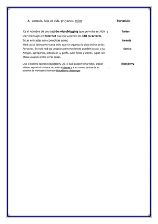 3. caratula, hoja de vida, proyectos, twiter

Portafolio

Es el nombre de una red de microblogging que permite escribir y
leer mensajes en Internet que no superen los 140 caracteres.
Estas entradas son conocidas como

Twiter

tweets

Red social latinoamericana en la que se organiza la vida online de las
Personas. En esta red los usuarios pertenecientes pueden buscar a su.
Amigos, agregarlos, actualizar su perfil, subir fotos y videos, jugar con .
otros usuarios entre otras cosas.
Usa el sistema operativo BlackBerry OS, el cual pueden tomar fotos, grabar
vídeos, reproducir música, acceder a internet y a su correo, aparte de su
sistema de mensajería llamado BlackBerry Messenger

Sonico

Blackberry
.

 