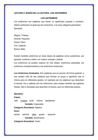 LECCION 2: BASES DE LA LECTURA: LOS ANTONIMOS
LOS ANTÓNIMOS
Los antónimos son palabras que tienen un significado opuesto o contrario.
Deben pertenecer al igual que los sinónimos, a la misa categoría gramatical.
Ejemplos:

Alegría: Tristeza
Grande: Pequeño
Gordo: Flaco
Frío: Caliente
Bueno: Malo

Existen también antónimos en otras clases de palabras como sustantivos, por
ejemplo: contento y triste o en verbos: empujar y estirar.
Los antónimos se pueden separar en tres clases: antónimos graduales, los
antónimos complementarios y los antónimos recíprocos.

Los Antónimos Graduales: Son palabras que se oponen de forma gradual, o
sea existen más de dos palabras que forman un grupo y significan casi lo
mismo pero en diferentes grados. Un ejemplo son los adjetivos que describen
el tiempo: frío y caliente son los antónimos, pero existen también las palabras
helado, tibio o templado que describen el tiempo, pero en diferentes grados.

Ejemplos:
Capaz:
Jefe

incapaz

tonto

intento

desdeñoso

Variable: Capacidad
Categoría Gramatical: Adjetivo
Amar:
adorar

admirar

odiar

gustar

Variable: Sentimiento
Categoría Gramatical: Verbo

presumir

 