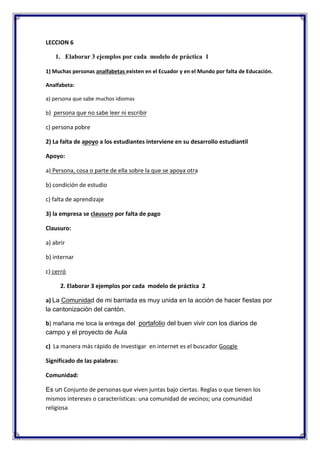 LECCION 6
1. Elaborar 3 ejemplos por cada modelo de práctica 1
1) Muchas personas analfabetas existen en el Ecuador y en el Mundo por falta de Educación.
Analfabeta:
a) persona que sabe muchos idiomas
b) persona que no sabe leer ni escribir

c) persona pobre
2) La falta de apoyo a los estudiantes interviene en su desarrollo estudiantil
Apoyo:
a) Persona, cosa o parte de ella sobre la que se apoya otra
b) condición de estudio
c) falta de aprendizaje
3) la empresa se clausuro por falta de pago
Clausuro:
a) abrir
b) internar
c) cerró
2. Elaborar 3 ejemplos por cada modelo de práctica 2
a) La Comunidad de mi barriada es muy unida en la acción de hacer fiestas por
la cantonización del cantón.
b) mañana me toca la entrega del portafolio del buen vivir con los diarios de
campo y el proyecto de Aula
c) La manera más rápido de investigar en internet es el buscador Google
Significado de las palabras:
Comunidad:
Es un Conjunto de personas que viven juntas bajo ciertas. Reglas o que tienen los
mismos intereses o características: una comunidad de vecinos; una comunidad
religiosa

 