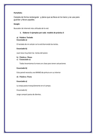 Portafolio:
Carpeta de forma rectangular y plana que se lleva en la mano y se usa para
guardar y llevar papeles.
Google:
Buscador de internet más utilizado de la red.
1. Elaborar 3 ejemplos por cada modelo de práctica 3
a) Palabra: Teclado
Enunciado a)
El teclado de mi celular se le está borrando las teclas.
Enunciado b)
Juan toca muy bien las teclas del piano
b) Palabra: Mano
c) Enunciado a)
.

Todos levantamos la mano en clase para tener actuaciones
Enunciado b)
Esta pared necesita una MANO de pintura en su interior
d) Palabra: Pasta
Enunciado a)
La oveja pasta tranquilamente en el campo.
Enunciado b)
Jorge compró pasta de dientes.

 