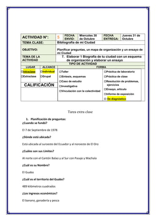 FECHA
ENVIO:

Miercoles 30
de Octubre

FECHA
ENTREGA:

Jueves 31 de
Octubre

ACTIVIDAD N°:

5

TEMA CLASE:

Bibliografía de mi Ciudad

OBJETIVO:

Planificar preguntas, un mapa de organización y un ensayo de
mi Ciudad

7. Elaborar 1 Biografía de tu ciudad con un esquema
de organización y elaborar un ensayo

TEMA DE LA
ACTIVIDAD

TIPO DE ACTIVIDAD
LUGAR

□Intraclase
□Extraclase

ALCANCE

□Individual
□Grupal

CALIFICACIÓN

FORMA

□Taller
□Síntesis, esquemas
□Caso de estudio
□Investigativa
□Vinculación con la colectividad

Tarea extra clase
1. Planificación de preguntas:
¿Cuando se fundó?
El 7 de Septiembre de 1978
¿Dónde está ubicada?
Está ubicada al suroeste del Ecuador y al noroeste de El Oro
¿Cuáles son sus Límites?
Al norte con el Cantón Balao y al Sur con Pasaje y Machala
¿Cuál es su Nombre?
El Guabo
¿Cuál es el territorio del Guabo?
489 kilómetros cuadrados
¿Los ingresos económicos?
El banano, ganadería y pesca

□Práctica de laboratorio
□Práctica de clase
□Resolución de problemas,
ejercicios

□Ensayo, artículo
□Informe de exposición
□ De diagnóstico

 