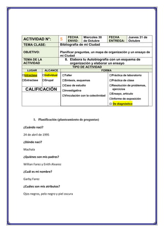 FECHA
ENVIO:

Miercoles 30
de Octubre

FECHA
ENTREGA:

Jueves 31 de
Octubre

ACTIVIDAD N°:

5

TEMA CLASE:

Bibliografía de mi Ciudad

OBJETIVO:

Planificar preguntas, un mapa de organización y un ensayo de
mi Ciudad

8. Elabora tu Autobiografía con un esquema de
organización y elaborar un ensayo

TEMA DE LA
ACTIVIDAD

TIPO DE ACTIVIDAD
LUGAR

□Intraclase
□Extraclase

ALCANCE

□Individual
□Grupal

CALIFICACIÓN

FORMA

□Taller
□Síntesis, esquemas
□Caso de estudio
□Investigativa
□Vinculación con la colectividad

1. Planificación (planteamiento de preguntas)
¿Cuándo naci?
24 de abril de 1995
¿Dónde naci?
Machala
¿Quiénes son mis padres?
Willian Farez y Enith Alvarez
¿Cuál es mi nombre?
Garby Farez
¿Cuáles son mis atributos?
Ojos negros, pelo negro y piel oscura

□Práctica de laboratorio
□Práctica de clase
□Resolución de problemas,
ejercicios

□Ensayo, artículo
□Informe de exposición
□ De diagnóstico

 