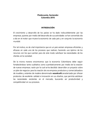 Piedecuesta, Santander
Colombia 2016
INTRODUCIÓN
El crecimiento y desarrollo de los países se ha dado indiscutiblemente por las
empresas, quienes por medio del desarrollo de sus actividades se han convertido día
a día en el motor que mueve la economía de cada país y en conjunto la economía
mundial.
Por tal motivo, es de vital importancia que en un país existan empresas eficientes y
eficaces en cada uno de los procesos que realicen, haciendo uso óptimo de los
recursos con los que cuentan para de este modo satisfacer las necesidades de los
clientes en la sociedad.
De la misma manera encontramos que la economía Colombiana debe seguir
fortaleciéndose tanto cualitativa como cuantitativamente por medio de la creación
de nuevas empresas; razón por la cual se ha decidido desarrollar un proyecto sobre
un plan de negocios para la creación de una empresa productora y comercializadora
de muebles y estantes de madera denominada woodcraft caracterizada por ofrecer
productos de excelente calidad e innovación en sus diseños, que permita satisfacer
las necesidades existentes en el mercado, buscando así productividad y
competitividad en sus procesos.
 