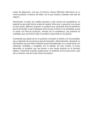 costos de adquisición, sino que al contrario, ofrezca diferentes alternativas en un
mismo producto al alcance de todos, fue lo que impulso a plantear esta idea de
negocio.
Actualmente, el sector de muebles presenta un alto número de competidores, en
especial los que están hechos a base de madera. Dicho esto, si queremos incursionar
en este campo, debemos proponer un producto que represente diversos beneficios
para el comprador y que se destaque entre los que se tienen en la actualidad, ya que
no existe una línea de productos, ofrecida por la competencia, que presente las
cualidades que suministra la idea innovadora a desarrollar en el proyecto.
Se pretende que aparte de ser un producto innovador en diseño y en funcionalidad,
sea un elemento de uso exclusivo para el comprador. Adicionalmente, representa un
alto beneficio para el medio ambiente ya que está elaborado, en su mayor parte, con
materiales reciclables y amigables con el planeta. De esta manera, se busca
desarrollar un producto que sea pionero y que resulte atractivo en el mercado
objetivo. Finalmente se espera proporcionar un excelente servicio post-venta y que
sea un atractivo más de lo que ofrece el producto.
 