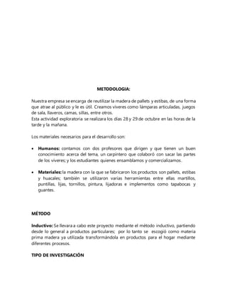 METODOLOGIA:
Nuestra empresa se encarga de reutilizar la madera de pallets y estibas, de una forma
que atrae al público y le es útil. Creamos víveres como lámparas articuladas, juegos
de sala, llaveros, camas, sillas, entre otros.
Esta actividad exploratoria se realizara los días 28 y 29 de octubre en las horas de la
tarde y la mañana.
Los materiales necesarios para el desarrollo son:
 Humanos: contamos con dos profesores que dirigen y que tienen un buen
conocimiento acerca del tema, un carpintero que colaboró con sacar las partes
de los víveres; y los estudiantes quienes ensamblamos y comercializamos.
 Materiales: la madera con la que se fabricaron los productos son pallets, estibas
y huacales; también se utilizaron varias herramientas entre ellas martillos,
puntillas, lijas, tornillos, pintura, lijadoras e implementos como tapabocas y
guantes.
MÉTODO
Inductivo: Se llevara a cabo este proyecto mediante el método inductivo, partiendo
desde lo general a productos particulares; por lo tanto se escogió como materia
prima madera ya utilizada transformándola en productos para el hogar mediante
diferentes procesos.
TIPO DE INVESTIGACIÓN
 
