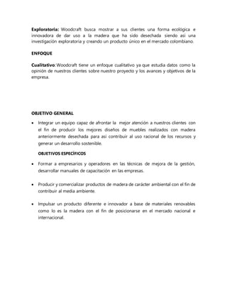 Exploratoria: Woodcraft busca mostrar a sus clientes una forma ecológica e
innovadora de dar uso a la madera que ha sido desechada siendo así una
investigación exploratoria y creando un producto único en el mercado colombiano.
ENFOQUE
Cualitativo: Woodcraft tiene un enfoque cualitativo ya que estudia datos como la
opinión de nuestros clientes sobre nuestro proyecto y los avances y objetivos de la
empresa.
OBJETIVO GENERAL
 Integrar un equipo capaz de afrontar la mejor atención a nuestros clientes con
el fin de producir los mejores diseños de muebles realizados con madera
anteriormente desechada para así contribuir al uso racional de los recursos y
generar un desarrollo sostenible.
OBJETIVOS ESPECÍFICOS
 Formar a empresarios y operadores en las técnicas de mejora de la gestión,
desarrollar manuales de capacitación en las empresas.
 Producir y comercializar productos de madera de carácter ambiental con el fin de
contribuir al media ambiente.
 Impulsar un producto diferente e innovador a base de materiales renovables
como lo es la madera con el fin de posicionarse en el mercado nacional e
internacional.
 