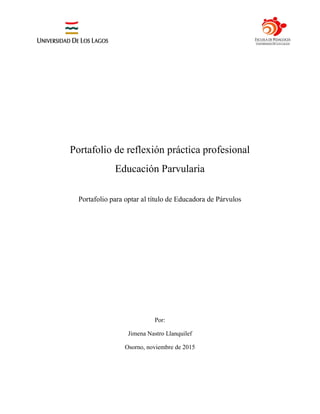 Portafolio de reflexión práctica profesional
Educación Parvularia
Portafolio para optar al título de Educadora de Párvulos
Por:
Jimena Nastro Llanquilef
Osorno, noviembre de 2015
 