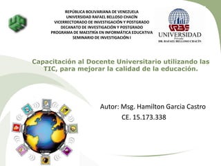 Capacitación al Docente Universitario utilizando las
TIC, para mejorar la calidad de la educación.
Autor: Msg. Hamilton Garcia Castro
CE. 15.173.338
REPÚBLICA BOLIVARIANA DE VENEZUELA
UNIVERSIDAD RAFAEL BELLOSO CHACÍN
VICERRECTORADO DE INVESTIGACIÓN Y POSTGRADO
DECANATO DE INVESTIGACIÓN Y POSTGRADO
PROGRAMA DE MAESTRÍA EN INFORMÁTICA EDUCATIVA
SEMINARIO DE INVESTIGACIÓN I
 