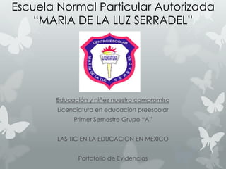 Escuela Normal Particular Autorizada
“MARIA DE LA LUZ SERRADEL”

Educación y niñez nuestro compromiso
Licenciatura en educación preescolar
Primer Semestre Grupo “A”
LAS TIC EN LA EDUCACION EN MEXICO
Portafolio de Evidencias

 