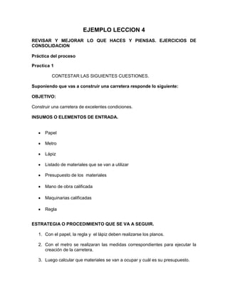 EJEMPLO LECCION 4
REVISAR Y MEJORAR LO QUE HACES Y PIENSAS. EJERCICIOS DE
CONSOLIDACION
Práctica del proceso
Practica 1
CONTESTAR LAS SIGUIENTES CUESTIONES.
Suponiendo que vas a construir una carretera responde lo siguiente:
OBJETIVO:
Construir una carretera de excelentes condiciones.
INSUMOS O ELEMENTOS DE ENTRADA.

Papel
Metro
Lápiz
Listado de materiales que se van a utilizar
Presupuesto de los materiales
Mano de obra calificada
Maquinarias calificadas
Regla
ESTRATEGIA O PROCEDIMIENTO QUE SE VA A SEGUIR.
1. Con el papel, la regla y el lápiz deben realizarse los planos.
2. Con el metro se realizaran las medidas correspondientes para ejecutar la
creación de la carretera.
3. Luego calcular que materiales se van a ocupar y cuál es su presupuesto.

 