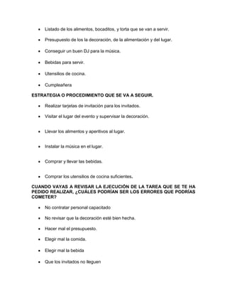 Listado de los alimentos, bocaditos, y torta que se van a servir.
Presupuesto de los la decoración, de la alimentación y del lugar.
Conseguir un buen DJ para la música.
Bebidas para servir.
Utensilios de cocina.
Cumpleañera
ESTRATEGIA O PROCEDIMIENTO QUE SE VA A SEGUIR.
Realizar tarjetas de invitación para los invitados.
Visitar el lugar del evento y supervisar la decoración.
Llevar los alimentos y aperitivos al lugar.
Instalar la música en el lugar.
Comprar y llevar las bebidas.
Comprar los utensilios de cocina suficientes.
CUANDO VAYAS A REVISAR LA EJECUCIÓN DE LA TAREA QUE SE TE HA
PEDIDO REALIZAR, ¿CUÁLES PODRÍAN SER LOS ERRORES QUE PODRÍAS
COMETER?
No contratar personal capacitado
No revisar que la decoración esté bien hecha.
Hacer mal el presupuesto.
Elegir mal la comida.
Elegir mal la bebida
Que los invitados no lleguen

 