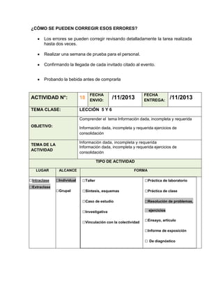 ¿CÓMO SE PUEDEN CORREGIR ESOS ERRORES?
Los errores se pueden corregir revisando detalladamente la tarea realizada
hasta dos veces.
Realizar una semana de prueba para el personal.
Confirmando la llegada de cada invitado citado al evento.
Probando la bebida antes de comprarla

FECHA
ENVIO:

ACTIVIDAD N°:

18

TEMA CLASE:

/11/2013

FECHA
ENTREGA:

/11/2013

LECCIÓN 5 Y 6
Comprender el tema Información dada, incompleta y requerida

OBJETIVO:

Información dada, incompleta y requerida ejercicios de
consolidación
Información dada, incompleta y requerida
Información dada, incompleta y requerida ejercicios de
consolidación

TEMA DE LA
ACTIVIDAD

TIPO DE ACTIVIDAD
LUGAR

□Intraclase
□Extraclase

ALCANCE

FORMA

□Individual

□Taller

□Práctica de laboratorio

□Grupal

□Síntesis, esquemas

□Práctica de clase

□Caso de estudio

□Resolución de problemas,

□Investigativa
□Vinculación con la colectividad

ejercicios

□Ensayo, artículo
□Informe de exposición
□ De diagnóstico

 