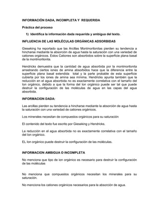 INFORMACIÓN DADA, INCOMPLETA Y REQUERIDA
Práctica del proceso
1) Identifica la información dada requerida y ambigua del texto.
INFLUENCIA DE LAS MOLÉCULAS ORGÁNICAS ADSORBIDAS
Gieseking ha reportado que las Arcillas Montmorilonitas pierden su tendencia a
hincharse mediante la absorción de agua hasta la saturación con una variedad de
cationes orgánicos. Estos Cationes son absorbidos sobre la superficie plana basal
de la montmorilonita.
Hendricks demuestra que la cantidad de agua absorbida por la montmorilonita
arrastrando ciertos iones de amina absorbidos hace que la diferencia entre la
superficie plana basal extendida total y la parte probable de esta superficie
cubierta por los iones de amina sea mínima. Hendricks apunta también que la
reducción en el agua absorbida no es exactamente correlativa con el tamaño del
Ion orgánico, debido a que la forma del Ion orgánico puede ser tal que puede
destruir la configuración de las moléculas de agua en las capas del agua
absorbida.
INFORMACION DADA:
Las arcillas pierden su tendencia a hincharse mediante la absorción de agua hasta
la saturación con una variedad de cationes orgánicos.
Los minerales necesitan de compuestos orgánicos para su saturación
El contenido del texto fue escrito por Gieseking y Hendricks.
La reducción en el agua absorbida no es exactamente correlativa con el tamaño
del Ion orgánico.
EL Ion orgánico puede destruir la configuración de las moléculas.

INFORMACION AMBIGUA O INCOMPLETA
No menciona que tipo de ion orgánico es necesario para destruir la configuración
de las moléculas

No menciona que compuestos orgánicos necesitan los minerales para su
saturación.
No menciona los cationes orgánicos necesarios para la absorción de agua.

 