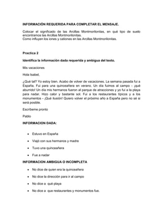 INFORMACIÓN REQUERIDA PARA COMPLETAR EL MENSAJE.
Colocar el significado de las Arcillas Montmorilonitas, en qué tipo de suelo
encontramos las Arcillas Montmorilonitas.
Como influyen los iones y cationes en las Arcillas Montmorilonitas.

Practica 2
Identifica la información dada requerida y ambigua del texto.
Mis vacaciones
Hola Isabel,
¿Qué tal? Yo estoy bien. Acabo de volver de vacaciones. La semana pasada fui a
España. Fui para una quinceañera en verano. Un día fuimos al campo - ¡qué
aburrido! Un día mis hermanos fueron al parque de atracciones y yo fui a la playa
para nadar. Hizo calor y bastante sol. Fui a los restaurantes típicos y a los
monumentos - ¡Qué ilusión! Quiero volver el próximo año a España pero no sé si
será posible.
Escríbeme pronto
Pablo
INFORMACION DADA:
Estuvo en España
Viajó con sus hermanos y madre
Tuvo una quinceañera
Fue a nadar
INFORMACION AMBIGUA O INCOMPLETA
No dice de quien era la quinceañera
No dice la dirección para ir al campo
No dice a qué playa
No dice a que restaurantes y monumentos fue.

 